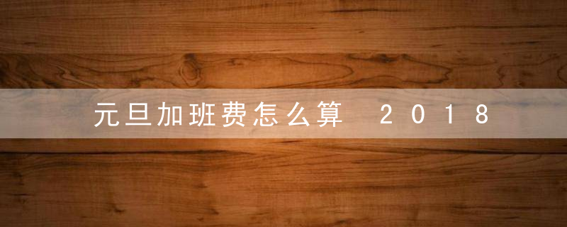 元旦加班费怎么算 2018元旦加班几倍工资